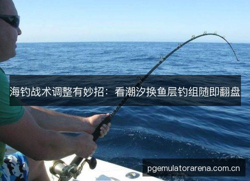 海钓战术调整有妙招:看潮汐换鱼层钓组随即翻盘 海钓战术调整有妙招:看潮汐换鱼层钓组随即翻盘